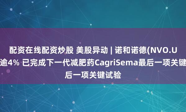 配资在线配资炒股 美股异动 | 诺和诺德(NVO.US)涨逾4% 已完成下一代减肥药CagriSema最后一项关键试验