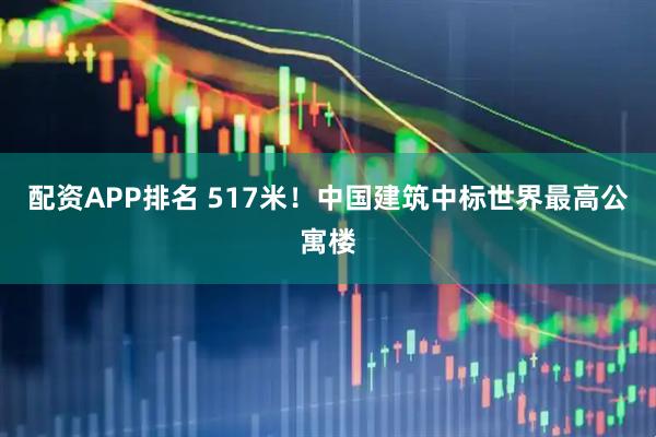 配资APP排名 517米！中国建筑中标世界最高公寓楼