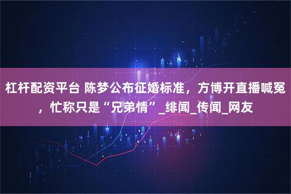 杠杆配资平台 陈梦公布征婚标准，方博开直播喊冤，忙称只是“兄弟情”_绯闻_传闻_网友