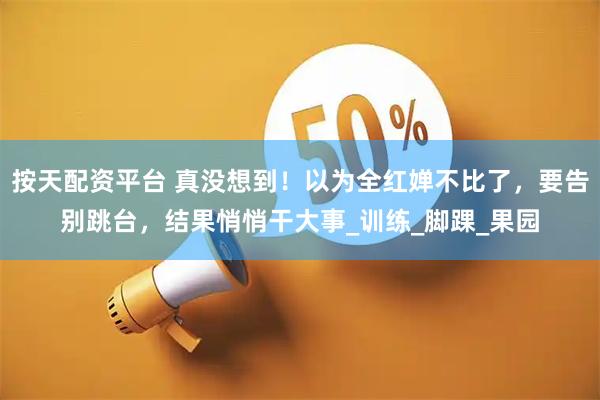 按天配资平台 真没想到！以为全红婵不比了，要告别跳台，结果悄悄干大事_训练_脚踝_果园