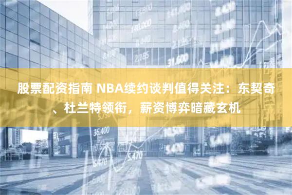 股票配资指南 NBA续约谈判值得关注：东契奇、杜兰特领衔，薪资博弈暗藏玄机