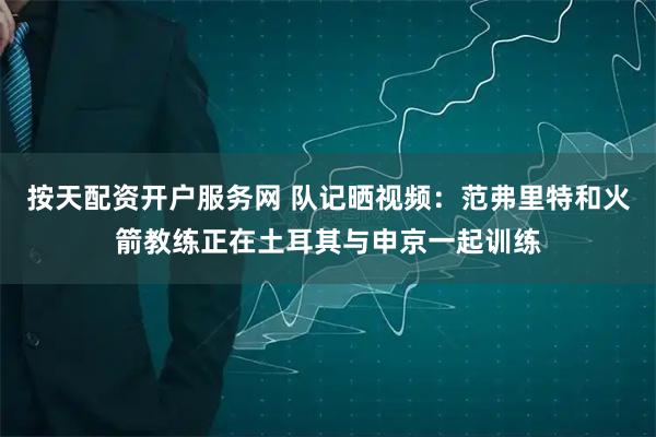 按天配资开户服务网 队记晒视频：范弗里特和火箭教练正在土耳其与申京一起训练
