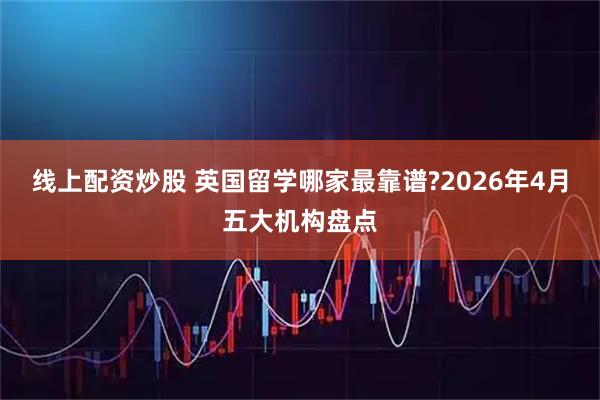 线上配资炒股 英国留学哪家最靠谱?2026年4月五大机构盘点