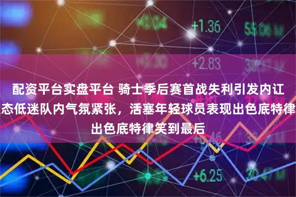 配资平台实盘平台 骑士季后赛首战失利引发内讧，哈登状态低迷队内气氛紧张，活塞年轻球员表现出色底特律笑到最后