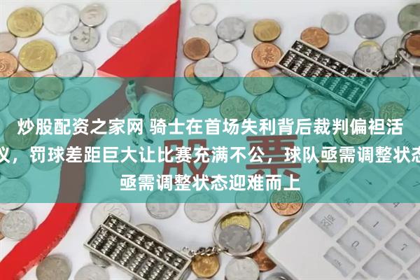 炒股配资之家网 骑士在首场失利背后裁判偏袒活塞引发争议，罚球差距巨大让比赛充满不公，球队亟需调整状态迎难而上