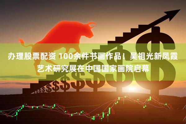 办理股票配资 100余件书画作品！吴祖光新凤霞艺术研究展在中国国家画院启幕
