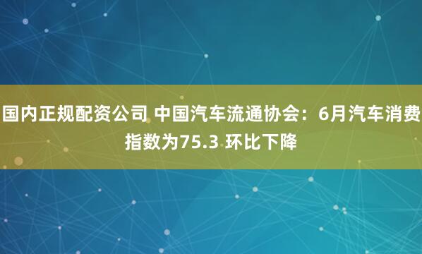 国内正规配资公司 中国汽车流通协会：6月汽车消费指数为75.3 环比下降