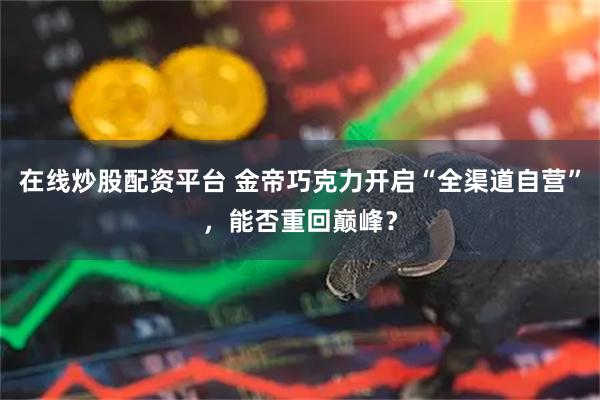 在线炒股配资平台 金帝巧克力开启“全渠道自营”，能否重回巅峰？
