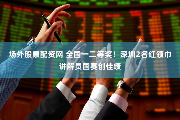 场外股票配资网 全国一二等奖！深圳2名红领巾讲解员国赛创佳绩