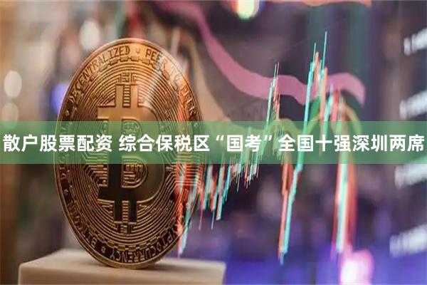 散户股票配资 综合保税区“国考”全国十强深圳两席